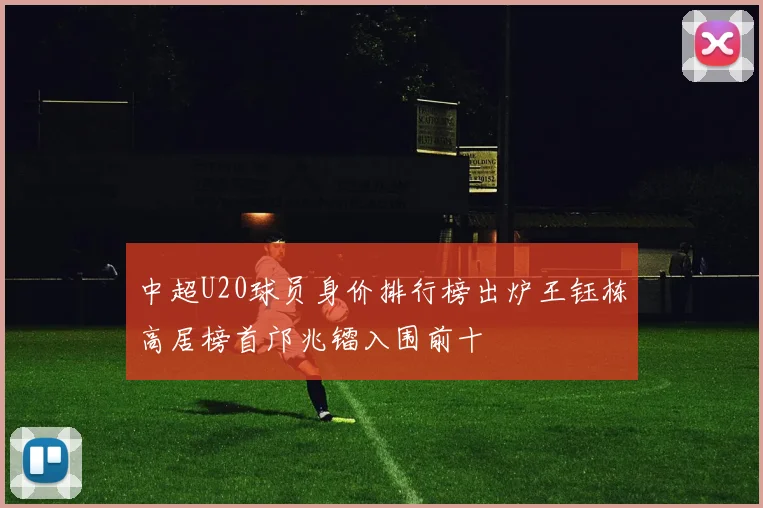 中超U20球员身价排行榜出炉王钰栋高居榜首邝兆镭入围前十