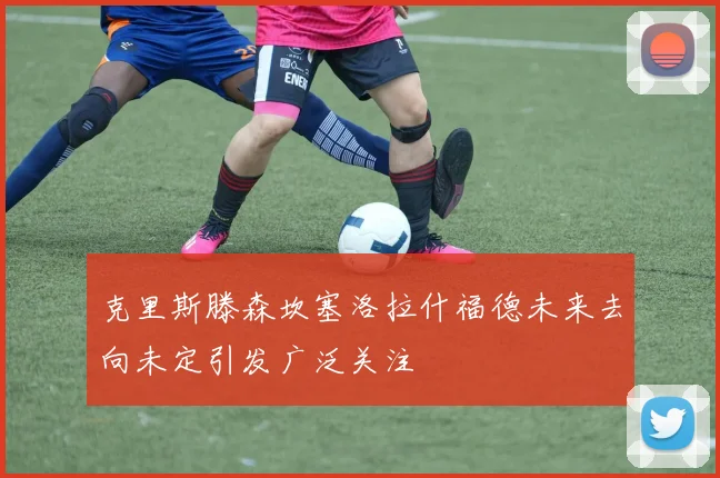克里斯滕森坎塞洛拉什福德未来去向未定引发广泛关注