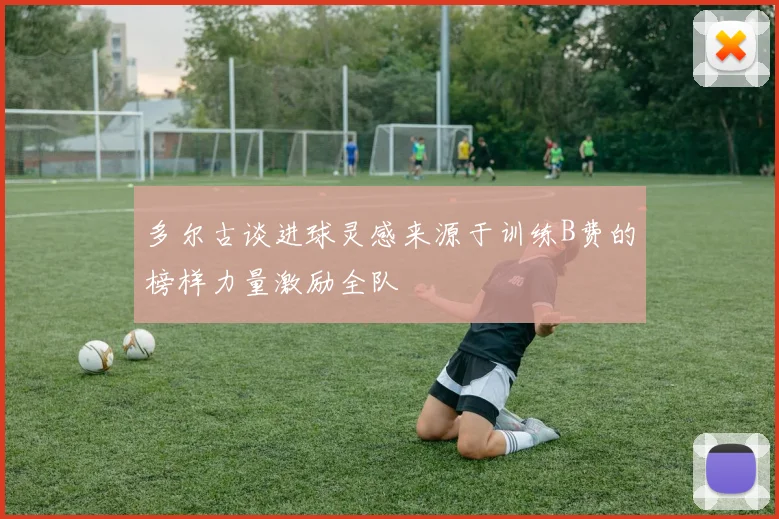 多尔古谈进球灵感来源于训练B费的榜样力量激励全队