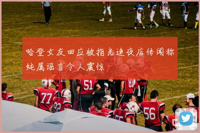 哈登女友回应被指光速夜店传闻称纯属谣言令人震惊