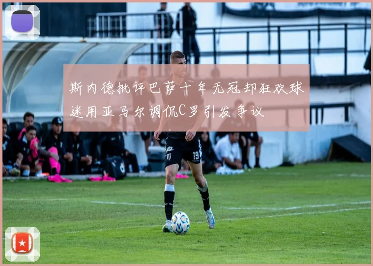 斯内德批评巴萨十年无冠却狂欢球迷用亚马尔调侃C罗引发争议