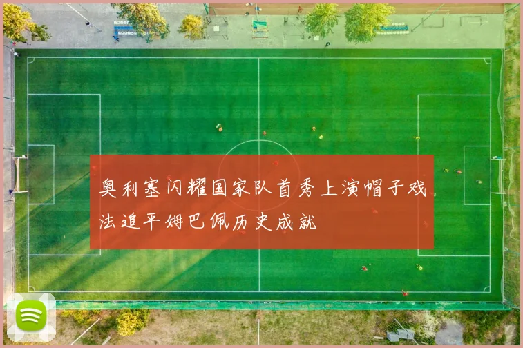 奥利塞闪耀国家队首秀上演帽子戏法追平姆巴佩历史成就