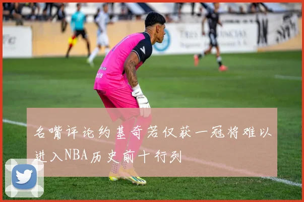 名嘴评论约基奇若仅获一冠将难以进入NBA历史前十行列