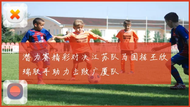 潜力赛精彩对决江苏队马国栋王欣瑞联手助力击败广厦队