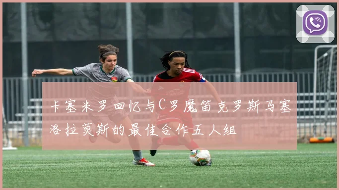 卡塞米罗回忆与C罗魔笛克罗斯马塞洛拉莫斯的最佳合作五人组