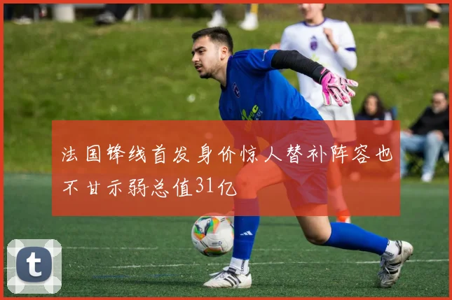 法国锋线首发身价惊人替补阵容也不甘示弱总值31亿