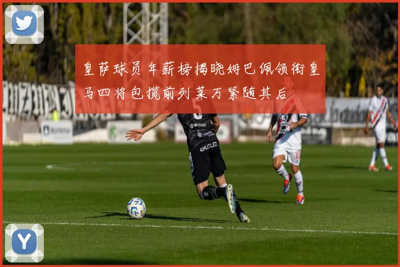 皇萨球员年薪榜揭晓姆巴佩领衔皇马四将包揽前列莱万紧随其后