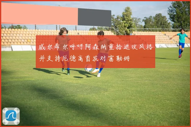 威尔希尔呼吁阿森纳重拾进攻风格并支持厄德高首发对富勒姆
