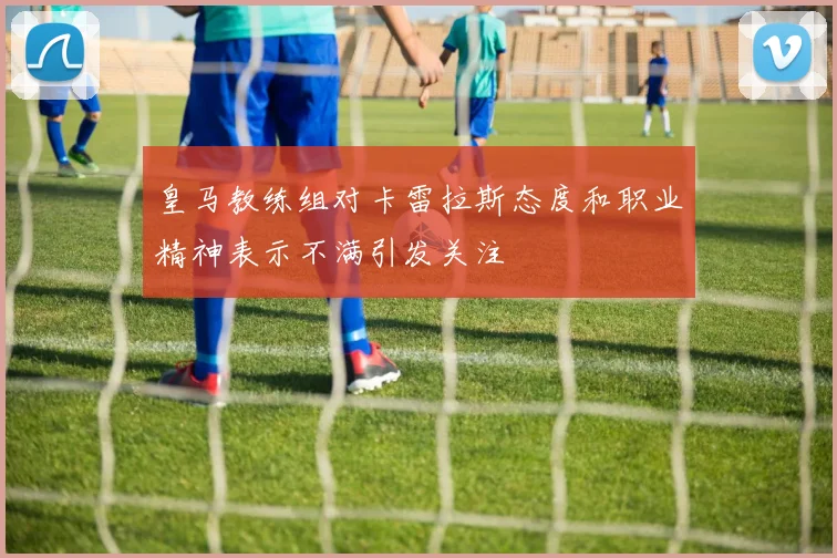 皇马教练组对卡雷拉斯态度和职业精神表示不满引发关注